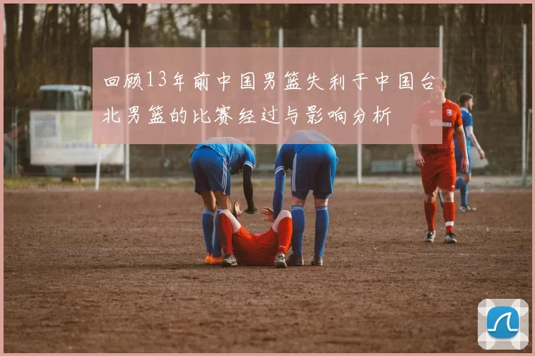 回顾13年前中国男篮失利于中国台北男篮的比赛经过与影响分析