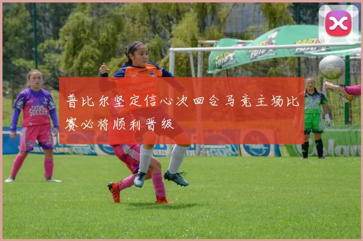 普比尔坚定信心次回合马竞主场比赛必将顺利晋级
