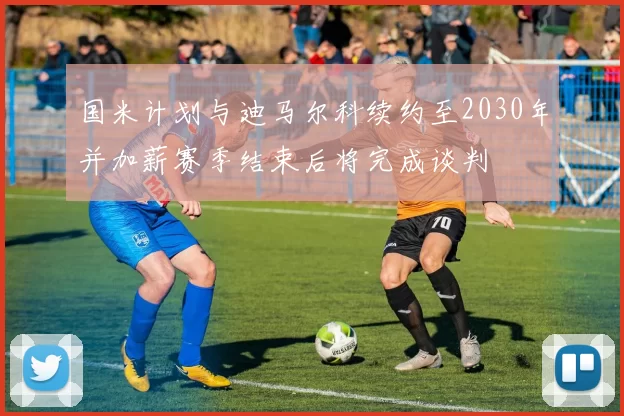 国米计划与迪马尔科续约至2030年并加薪赛季结束后将完成谈判