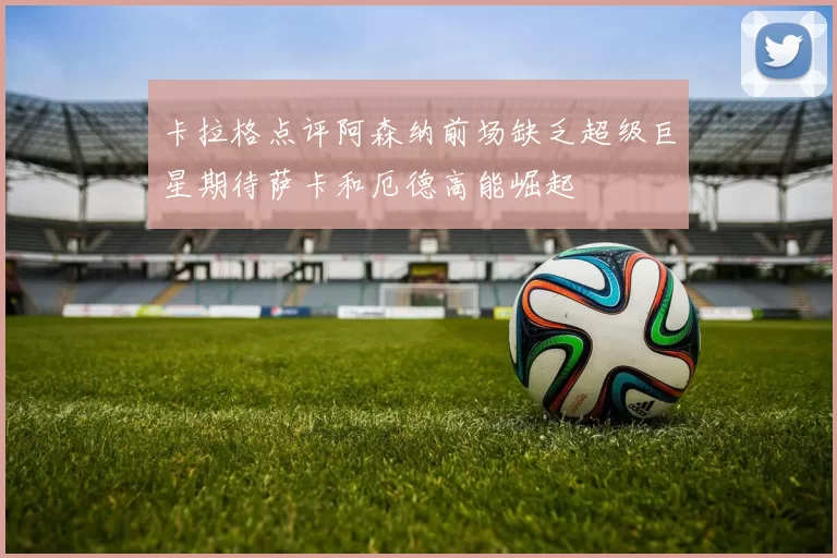 卡拉格点评阿森纳前场缺乏超级巨星期待萨卡和厄德高能崛起