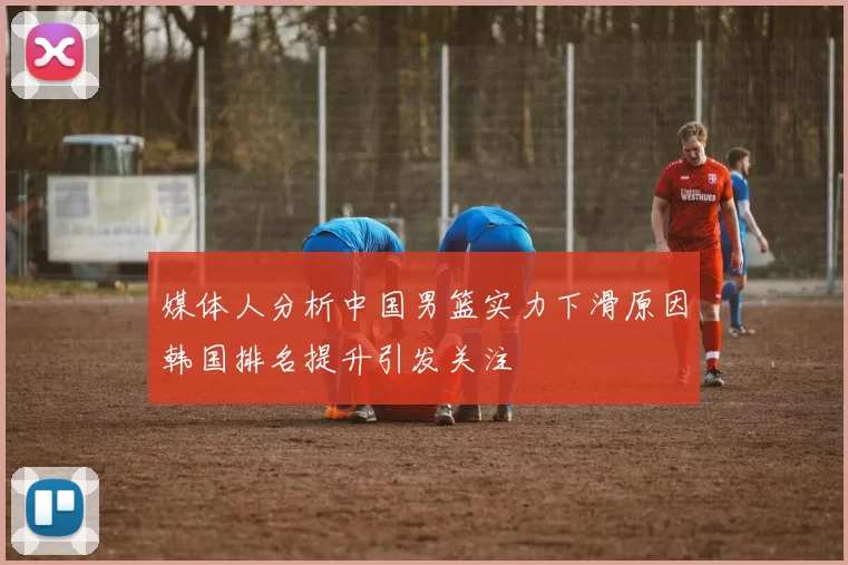 媒体人分析中国男篮实力下滑原因韩国排名提升引发关注