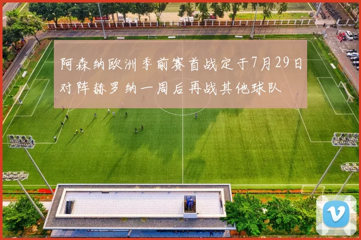 阿森纳欧洲季前赛首战定于7月29日对阵赫罗纳一周后再战其他球队