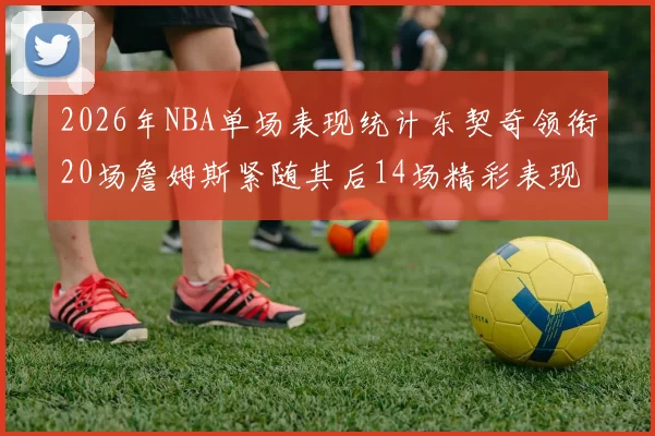 2026年NBA单场表现统计东契奇领衔20场詹姆斯紧随其后14场精彩表现