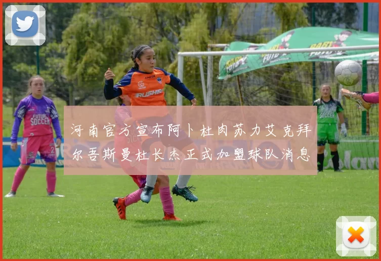河南官方宣布阿卜杜肉苏力艾克拜尔吾斯曼杜长杰正式加盟球队消息