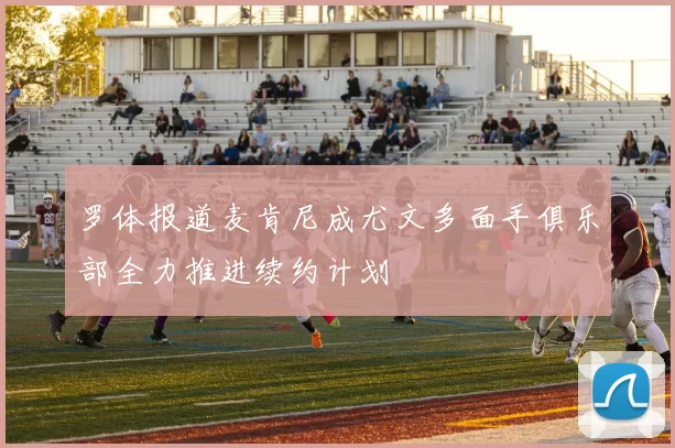 罗体报道麦肯尼成尤文多面手俱乐部全力推进续约计划