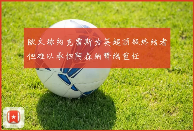 欧文称约克雷斯为英超顶级终结者但难以承担阿森纳锋线重任