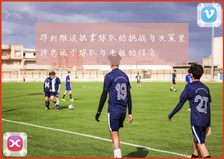 邓利维谈执掌球队的挑战与决策坚持忠诚于球队与老板的信念