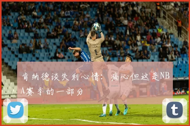 肯纳德谈失利心情：痛心但这是NBA赛季的一部分