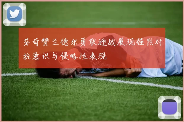 芬奇赞兰德尔勇敢迎战展现强烈对抗意识与侵略性表现