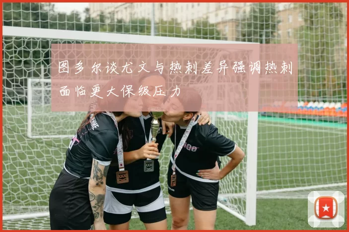 图多尔谈尤文与热刺差异强调热刺面临更大保级压力