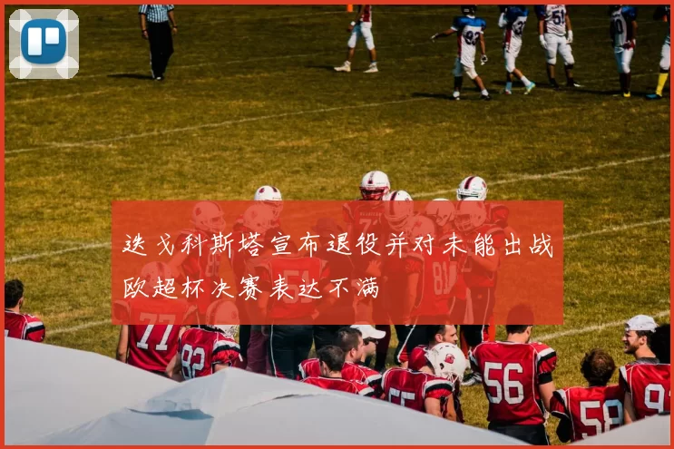 迭戈科斯塔宣布退役并对未能出战欧超杯决赛表达不满