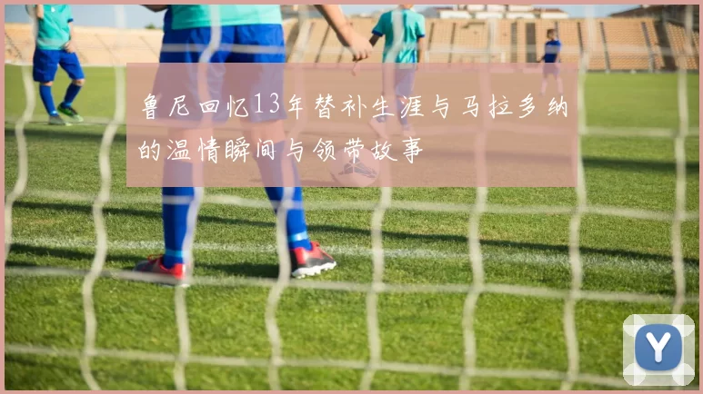鲁尼回忆13年替补生涯与马拉多纳的温情瞬间与领带故事