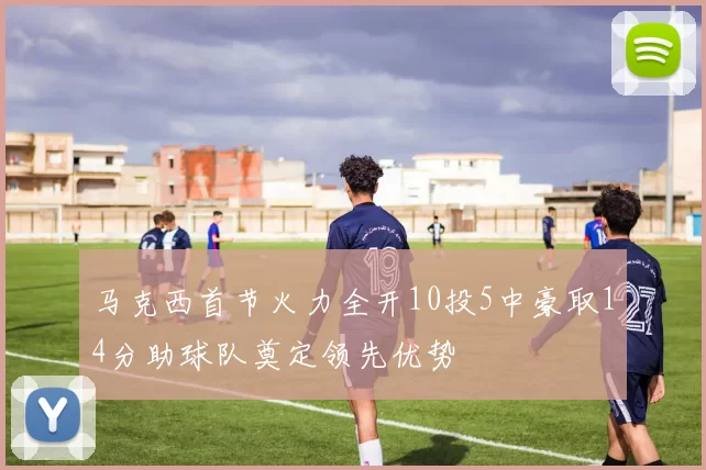 马克西首节火力全开10投5中豪取14分助球队奠定领先优势