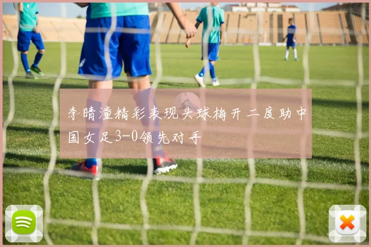 李晴潼精彩表现头球梅开二度助中国女足3-0领先对手