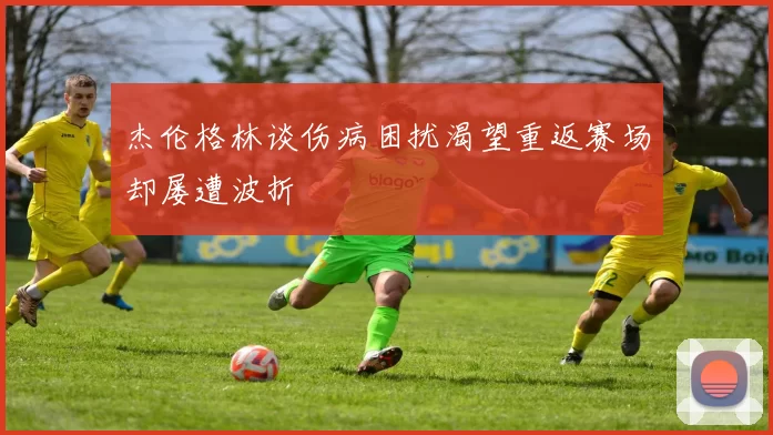 杰伦格林谈伤病困扰渴望重返赛场却屡遭波折