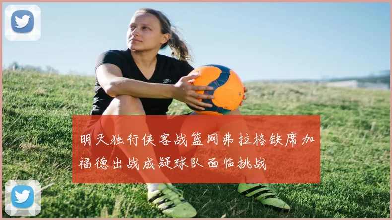 明天独行侠客战篮网弗拉格缺席加福德出战成疑球队面临挑战
