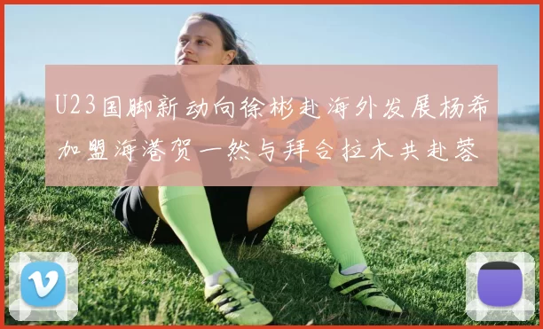 U23国脚新动向徐彬赴海外发展杨希加盟海港贺一然与拜合拉木共赴蓉城