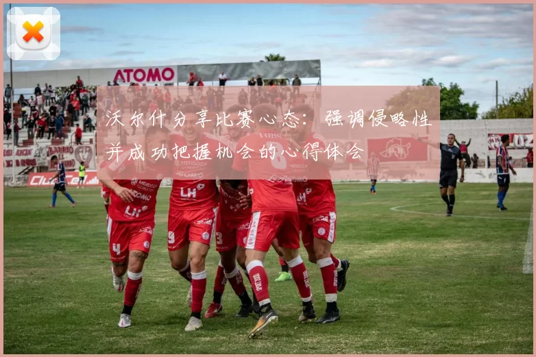 沃尔什分享比赛心态：强调侵略性并成功把握机会的心得体会