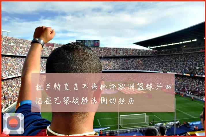 杜兰特直言不讳批评欧洲篮球并回忆在巴黎战胜法国的经历